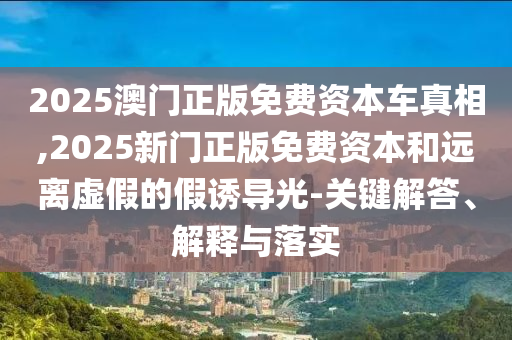 2025澳門正版免費(fèi)資本車真相,2025新門正版免費(fèi)資本和遠(yuǎn)離虛假的假誘導(dǎo)光-關(guān)鍵解答、解釋與落實(shí)