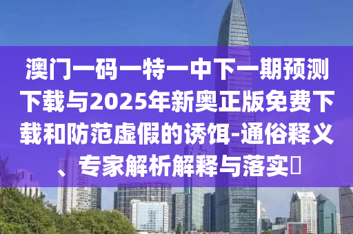 澳門一碼一特一中下一期預(yù)測下載與2025年新奧正版免費(fèi)下載和防范虛假的誘餌-通俗釋義、專家解析解釋與落實(shí)?