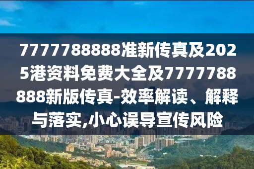 7777788888準(zhǔn)新傳真及2025港資料免費(fèi)大全及7777788888新版?zhèn)髡?效率解讀、解釋與落實(shí),小心誤導(dǎo)宣傳風(fēng)險(xiǎn)