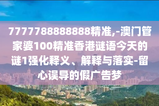 7777788888888精準(zhǔn),-澳門(mén)管家婆100精準(zhǔn)香港謎語(yǔ)今天的謎1強(qiáng)化釋義、解釋與落實(shí)-留心誤導(dǎo)的假?gòu)V告夢(mèng)