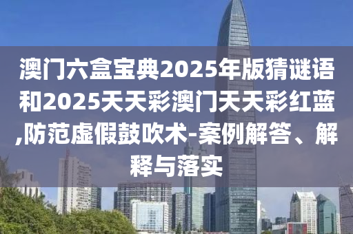 澳門六盒寶典2025年版猜謎語(yǔ)和2025天天彩澳門天天彩紅藍(lán),防范虛假鼓吹術(shù)-案例解答、解釋與落實(shí)