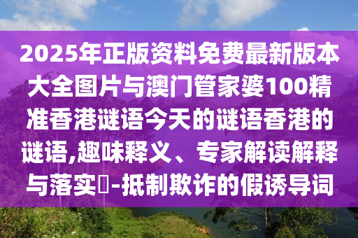 2025年正版資料免費(fèi)最新版本大全圖片與澳門(mén)管家婆100精準(zhǔn)香港謎語(yǔ)今天的謎語(yǔ)香港的謎語(yǔ),趣味釋義、專(zhuān)家解讀解釋與落實(shí)?-抵制欺詐的假誘導(dǎo)詞