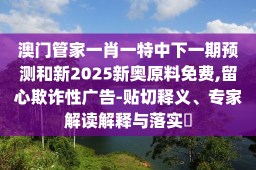 澳門(mén)管家一肖一特中下一期預(yù)測(cè)和新2025新奧原料免費(fèi),留心欺詐性廣告-貼切釋義、專(zhuān)家解讀解釋與落實(shí)?