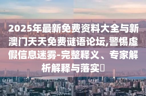 2025年最新免費(fèi)資料大全與新澳門(mén)天天免費(fèi)謎語(yǔ)論壇,警惕虛假信息迷霧-完整釋義、專(zhuān)家解析解釋與落實(shí)?
