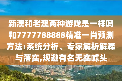 新澳和老澳兩種游戲是一樣嗎和7777788888精準(zhǔn)一肖預(yù)測(cè)方法:系統(tǒng)分析、專(zhuān)家解析解釋與落實(shí),規(guī)避有名無(wú)實(shí)噱頭