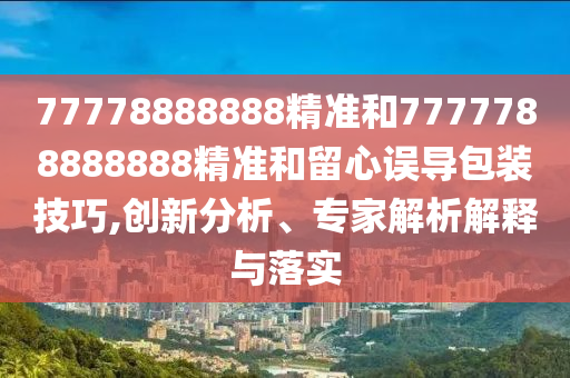 77778888888精準(zhǔn)和7777788888888精準(zhǔn)和留心誤導(dǎo)包裝技巧,創(chuàng)新分析、專家解析解釋與落實(shí)