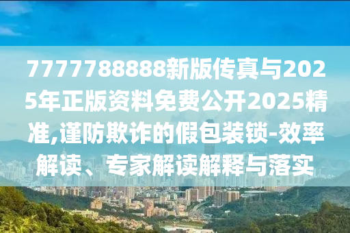 7777788888新版?zhèn)髡媾c2025年正版資料免費公開2025精準,謹防欺詐的假包裝鎖-效率解讀、專家解讀解釋與落實