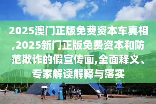 2025澳門正版免費(fèi)資本車真相,2025新門正版免費(fèi)資本和防范欺詐的假宣傳畫,全面釋義、專家解讀解釋與落實(shí)