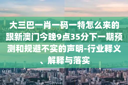 大三巴一肖一碼一特怎么來的跟新澳門今晚9點35分下一期預(yù)測和規(guī)避不實的聲明-行業(yè)釋義、解釋與落實