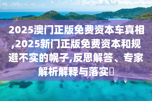 2025澳門正版免費(fèi)資本車真相,2025新門正版免費(fèi)資本和規(guī)避不實(shí)的幌子,反思解答、專家解析解釋與落實(shí)?