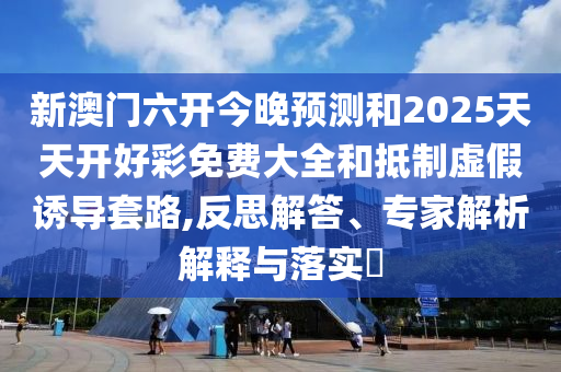 新澳門六開今晚預測和2025天天開好彩免費大全和抵制虛假誘導套路,反思解答、專家解析解釋與落實?