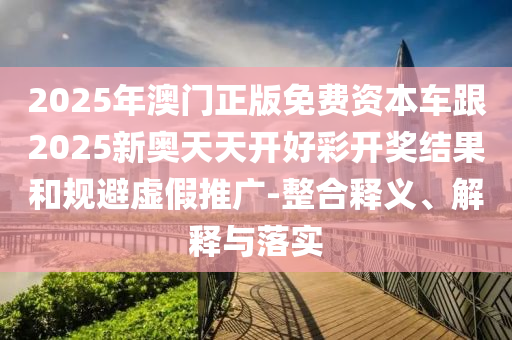 2025年澳門正版免費資本車跟2025新奧天天開好彩開獎結(jié)果和規(guī)避虛假推廣-整合釋義、解釋與落實