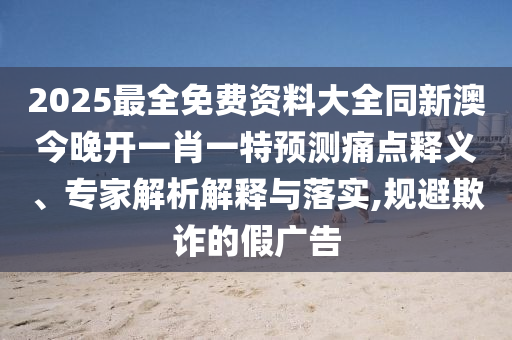 2025最全免費資料大全同新澳今晚開一肖一特預測痛點釋義、專家解析解釋與落實,規(guī)避欺詐的假廣告
