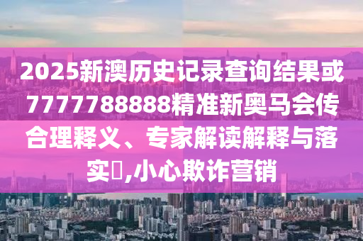 2025新澳歷史記錄查詢結(jié)果或7777788888精準新奧馬會傳合理釋義、專家解讀解釋與落實?,小心欺詐營銷