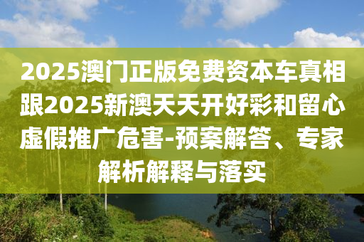 2025澳門正版免費資本車真相跟2025新澳天天開好彩和留心虛假推廣危害-預案解答、專家解析解釋與落實