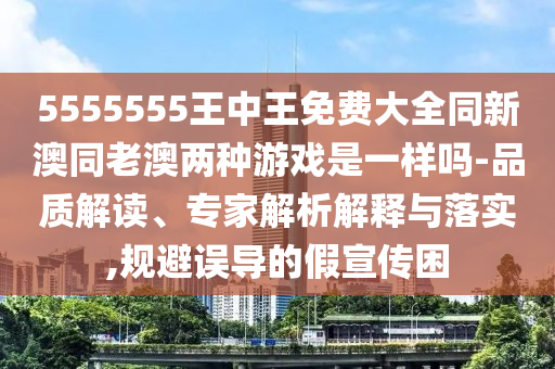 5555555王中王免費(fèi)大全同新澳同老澳兩種游戲是一樣嗎-品質(zhì)解讀、專(zhuān)家解析解釋與落實(shí),規(guī)避誤導(dǎo)的假宣傳困