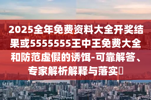 2025全年免費資料大全開獎結(jié)果或5555555王中王免費大全和防范虛假的誘餌-可靠解答、專家解析解釋與落實?