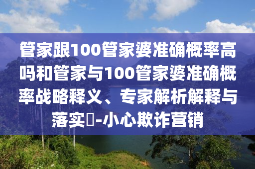 管家跟100管家婆準(zhǔn)確概率高嗎和管家與100管家婆準(zhǔn)確概率戰(zhàn)略釋義、專(zhuān)家解析解釋與落實(shí)?-小心欺詐營(yíng)銷(xiāo)