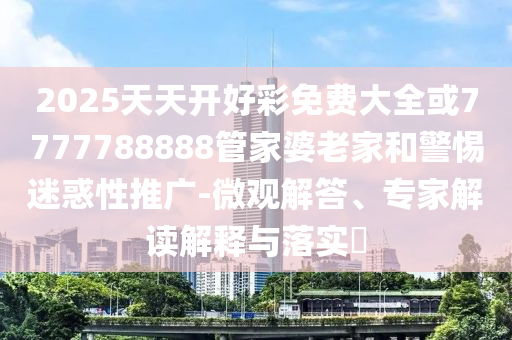 2025天天開好彩免費(fèi)大全或7777788888管家婆老家和警惕迷惑性推廣-微觀解答、專家解讀解釋與落實?