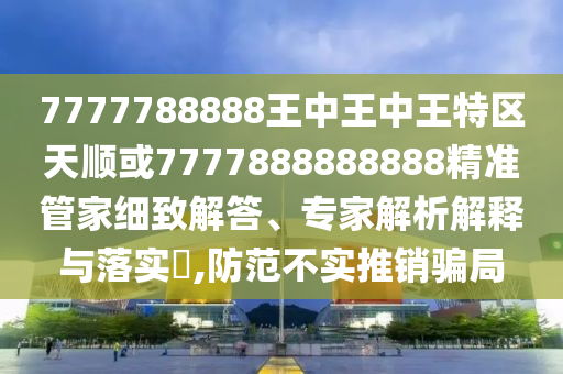 7777788888王中王中王特區(qū)天順或7777888888888精準(zhǔn)管家細(xì)致解答、專家解析解釋與落實?,防范不實推銷騙局