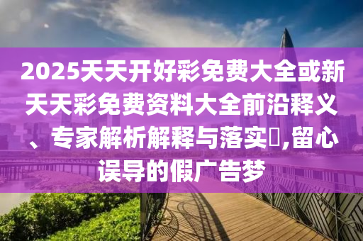 2025天天開(kāi)好彩免費(fèi)大全或新天天彩免費(fèi)資料大全前沿釋義、專家解析解釋與落實(shí)?,留心誤導(dǎo)的假?gòu)V告夢(mèng)