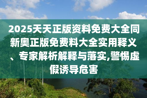 2025天天正版資料免費大全同新奧正版免費料大全實用釋義、專家解析解釋與落實,警惕虛假誘導(dǎo)危害