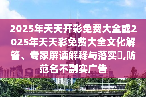 2025年天天開彩免費大全或2025年天天彩免費大全文化解答、專家解讀解釋與落實?,防范名不副實廣告