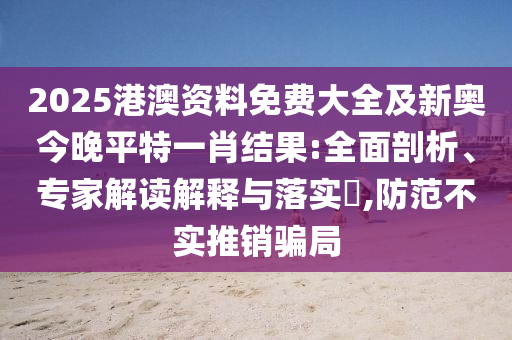 2025港澳資料免費(fèi)大全及新奧今晚平特一肖結(jié)果:全面剖析、專家解讀解釋與落實(shí)?,防范不實(shí)推銷騙局