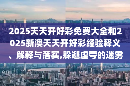 2025天天開(kāi)好彩免費(fèi)大全和2025新澳天天開(kāi)好彩經(jīng)驗(yàn)釋義、解釋與落實(shí),躲避虛夸的迷霧