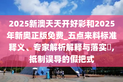 2025新澳天天開(kāi)好彩和2025年新奧正版免費(fèi)_五點(diǎn)來(lái)料標(biāo)準(zhǔn)釋義、專家解析解釋與落實(shí)?,抵制誤導(dǎo)的假把式