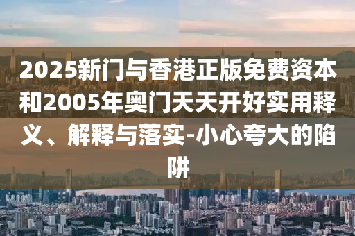 2025新門與香港正版免費資本和2005年奧門天天開好實用釋義、解釋與落實-小心夸大的陷阱