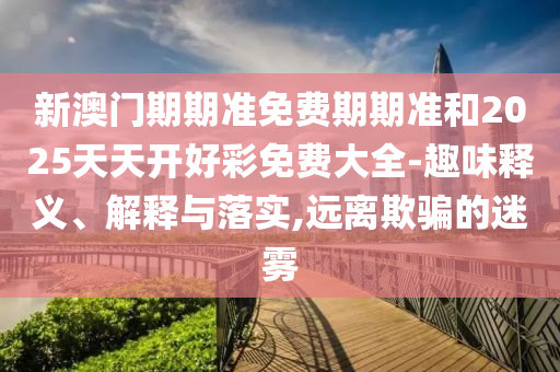 新澳門期期準(zhǔn)免費期期準(zhǔn)和2025天天開好彩免費大全-趣味釋義、解釋與落實,遠(yuǎn)離欺騙的迷霧