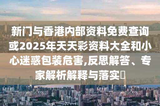 新門與香港內(nèi)部資料免費(fèi)查詢或2025年天天彩資料大全和小心迷惑包裝危害,反思解答、專家解析解釋與落實(shí)?