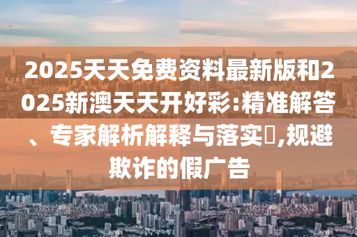 2025天天免費(fèi)資料最新版和2025新澳天天開好彩:精準(zhǔn)解答、專家解析解釋與落實(shí)?,規(guī)避欺詐的假廣告