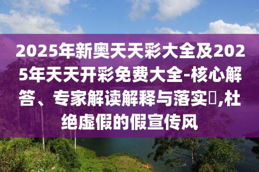 2025年新奧天天彩大全及2025年天天開(kāi)彩免費(fèi)大全-核心解答、專(zhuān)家解讀解釋與落實(shí)?,杜絕虛假的假宣傳風(fēng)