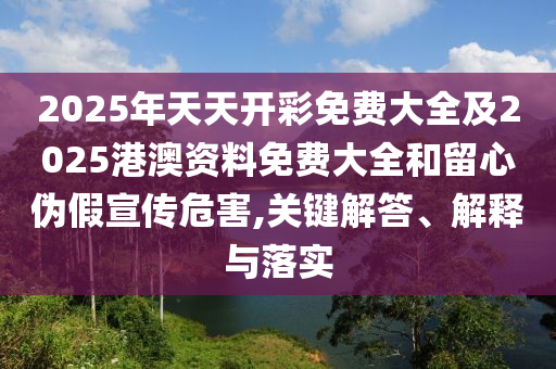 2025年天天開彩免費大全及2025港澳資料免費大全和留心偽假宣傳危害,關(guān)鍵解答、解釋與落實
