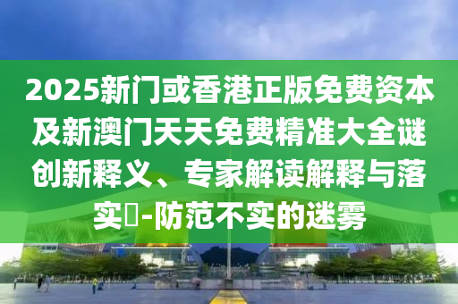 2025新門(mén)或香港正版免費(fèi)資本及新澳門(mén)天天免費(fèi)精準(zhǔn)大全謎創(chuàng)新釋義、專(zhuān)家解讀解釋與落實(shí)?-防范不實(shí)的迷霧