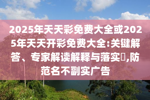 2025年天天彩免費(fèi)大全或2025年天天開(kāi)彩免費(fèi)大全:關(guān)鍵解答、專家解讀解釋與落實(shí)?,防范名不副實(shí)廣告
