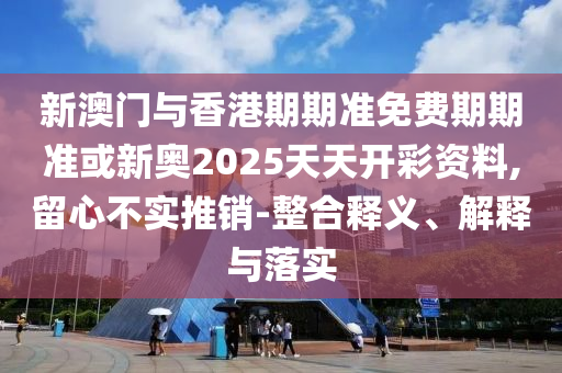 新澳門與香港期期準(zhǔn)免費期期準(zhǔn)或新奧2025天天開彩資料,留心不實推銷-整合釋義、解釋與落實
