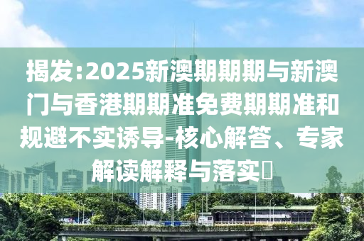 揭發(fā):2025新澳期期期與新澳門與香港期期準免費期期準和規(guī)避不實誘導(dǎo)-核心解答、專家解讀解釋與落實?