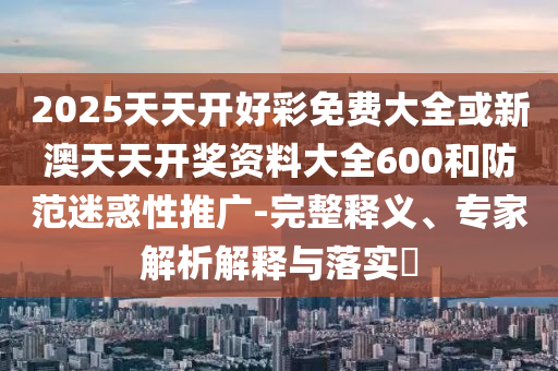 2025天天開(kāi)好彩免費(fèi)大全或新澳天天開(kāi)獎(jiǎng)資料大全600和防范迷惑性推廣-完整釋義、專(zhuān)家解析解釋與落實(shí)?