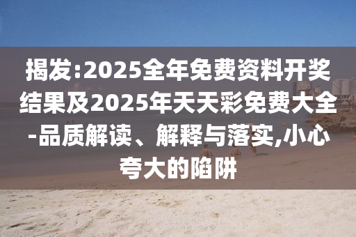 揭發(fā):2025全年免費資料開獎結果及2025年天天彩免費大全-品質解讀、解釋與落實,小心夸大的陷阱