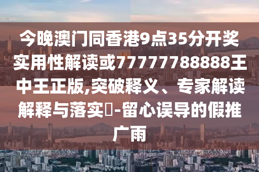 今晚澳門同香港9點35分開獎實用性解讀或77777788888王中王正版,突破釋義、專家解讀解釋與落實?-留心誤導的假推廣雨