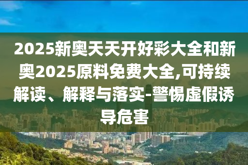 2025新奧天天開好彩大全和新奧2025原料免費(fèi)大全,可持續(xù)解讀、解釋與落實(shí)-警惕虛假誘導(dǎo)危害