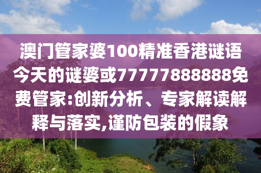 澳門管家婆100精準(zhǔn)香港謎語今天的謎婆或77777888888免費管家:創(chuàng)新分析、專家解讀解釋與落實,謹(jǐn)防包裝的假象