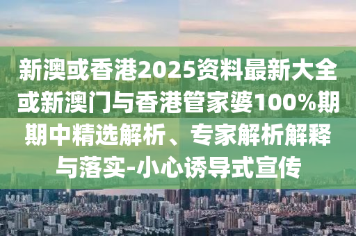 新澳或香港2025資料最新大全或新澳門與香港管家婆100%期期中精選解析、專家解析解釋與落實-小心誘導式宣傳