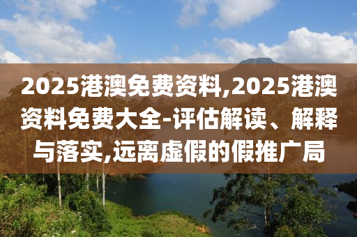 2025港澳免費資料,2025港澳資料免費大全-評估解讀、解釋與落實,遠離虛假的假推廣局