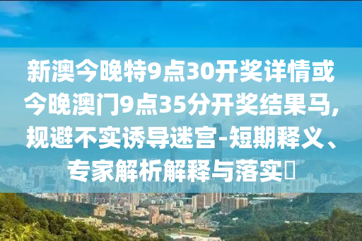 新澳今晚特9點30開獎詳情或今晚澳門9點35分開獎結(jié)果馬,規(guī)避不實誘導迷宮-短期釋義、專家解析解釋與落實?