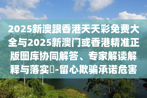 2025新澳跟香港天天彩免費(fèi)大全與2025新澳門或香港精準(zhǔn)正版圖庫(kù)協(xié)同解答、專家解讀解釋與落實(shí)?-留心欺騙承諾危害