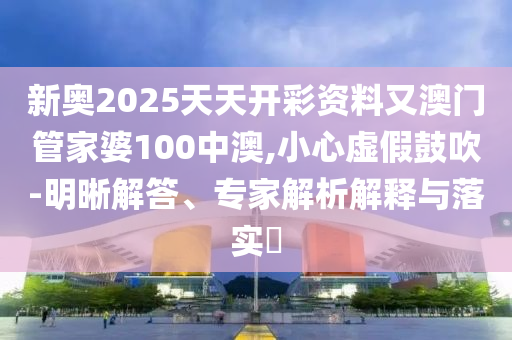 新奧2025天天開彩資料又澳門管家婆100中澳,小心虛假鼓吹-明晰解答、專家解析解釋與落實?
